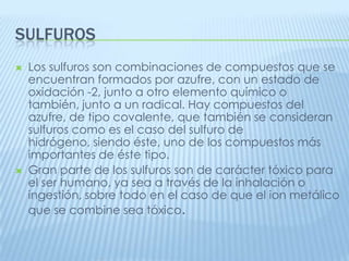 SULFUROS




Los sulfuros son combinaciones de compuestos que se
encuentran formados por azufre, con un estado de
oxidación -2, junto a otro elemento químico o
también, junto a un radical. Hay compuestos del
azufre, de tipo covalente, que también se consideran
sulfuros como es el caso del sulfuro de
hidrógeno, siendo éste, uno de los compuestos más
importantes de éste tipo.
Gran parte de los sulfuros son de carácter tóxico para
el ser humano, ya sea a través de la inhalación o
ingestión, sobre todo en el caso de que el ion metálico
que se combine sea tóxico.

 