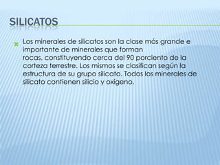 SILICATOS
 Los minerales de silicatos son la clase más grande e
importante de minerales que forman
rocas, constituyendo cerca del 90 porciento de la
corteza terrestre. Los mismos se clasifican según la
estructura de su grupo silicato. Todos los minerales de
silicato contienen silicio y oxígeno.

 