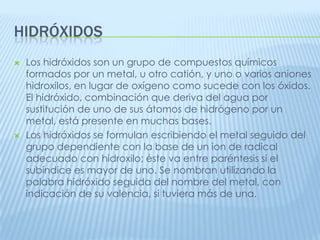 HIDRÓXIDOS




Los hidróxidos son un grupo de compuestos químicos
formados por un metal, u otro catión, y uno o varios aniones
hidroxilos, en lugar de oxígeno como sucede con los óxidos.
El hidróxido, combinación que deriva del agua por
sustitución de uno de sus átomos de hidrógeno por un
metal, está presente en muchas bases.
Los hidróxidos se formulan escribiendo el metal seguido del
grupo dependiente con la base de un ion de radical
adecuado con hidroxilo; éste va entre paréntesis si el
subíndice es mayor de uno. Se nombran utilizando la
palabra hidróxido seguida del nombre del metal, con
indicación de su valencia, si tuviera más de una.

 