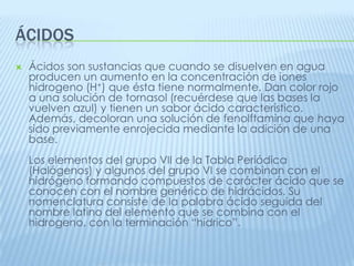 ÁCIDOS


Ácidos son sustancias que cuando se disuelven en agua
producen un aumento en la concentración de iones
hidrogeno (H+) que ésta tiene normalmente. Dan color rojo
a una solución de tornasol (recuérdese que las bases la
vuelven azul) y tienen un sabor ácido característico.
Además, decoloran una solución de fenolftamina que haya
sido previamente enrojecida mediante la adición de una
base.
Los elementos del grupo VII de la Tabla Periódica
(Halógenos) y algunos del grupo VI se combinan con el
hidrógeno formando compuestos de carácter ácido que se
conocen con el nombre genérico de hidrácidos. Su
nomenclatura consiste de la palabra ácido seguida del
nombre latino del elemento que se combina con el
hidrogeno, con la terminación “hídrico”.

 