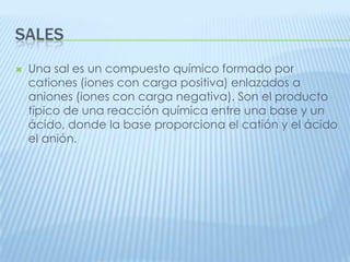 SALES


Una sal es un compuesto químico formado por
cationes (iones con carga positiva) enlazados a
aniones (iones con carga negativa). Son el producto
típico de una reacción química entre una base y un
ácido, donde la base proporciona el catión y el ácido
el anión.

 