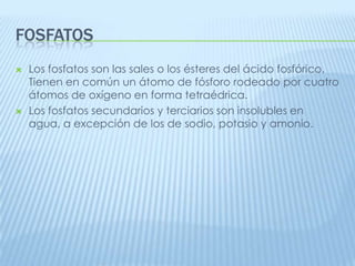 FOSFATOS




Los fosfatos son las sales o los ésteres del ácido fosfórico.
Tienen en común un átomo de fósforo rodeado por cuatro
átomos de oxígeno en forma tetraédrica.
Los fosfatos secundarios y terciarios son insolubles en
agua, a excepción de los de sodio, potasio y amonio.

 