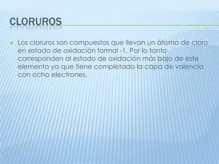 CLORUROS


Los cloruros son compuestos que llevan un átomo de cloro
en estado de oxidación formal -1. Por lo tanto
corresponden al estado de oxidación más bajo de este
elemento ya que tiene completado la capa de valencia
con ocho electrones.

 