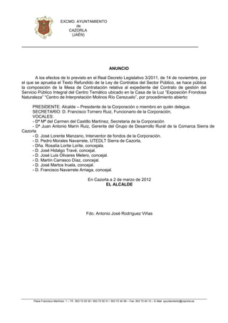 EXCMO. AYUNTAMIENTO
                                   de
                               CAZORLA
                                (JAÉN)




                                                                    ANUNCIO

       A los efectos de lo previsto en el Real Decreto Legislativo 3/2011, de 14 de noviembre, por
el que se aprueba el Texto Refundido de la Ley de Contratos del Sector Público, se hace pública
la composición de la Mesa de Contratación relativa al expediente del Contrato de gestión del
Servicio Público Integral del Centro Temático ubicado en la Casa de la Luz “Exposición Frondosa
Naturaleza” “Centro de Interpretación Molinos Río Cerezuelo”, por procedimiento abierto:

     PRESIDENTE: Alcalde – Presidente de la Corporación o miembro en quién delegue.
     SECRETARIO: D. Francisco Tornero Ruiz, Funcionario de la Corporación,
     VOCALES:
     - Dª Mª del Carmen del Castillo Martínez, Secretaria de la Corporación
     - Dª Juan Antonio Marín Ruiz, Gerente del Grupo de Desarrollo Rural de la Comarca Sierra de
Cazorla
     - D. José Lorente Manzano, Interventor de fondos de la Corporación.
     - D. Pedro Morales Navarrete, UTEDLT Sierra de Cazorla,
     - Dña. Rosalía Lorite Lorite, concejala.
     - D. José Hidalgo Travé, concejal.
     - D. José Luis Olivares Melero, concejal.
     - D. Martín Carrasco Díaz, concejal.
     - D. José Martos Iruela, concejal.
     - D. Francisco Navarrete Arriaga, concejal.

                                                  En Cazorla a 2 de marzo de 2012
                                                           EL ALCALDE




                                                 Fdo. Antonio José Rodríguez Viñas




      Plaza Francisco Martínez, 1 – Tlf.: 953 72 00 00 / 953 72 00 01 / 953 72 40 08 – Fax: 953 72 40 10 – E-Mail: ayuntamiento@cazorla.es
 