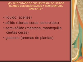 ¿EN QUE ESTADO SE ENCUENTRAN LOS LIPIDOS CUANDO LOS OBSERVAMOS A TEMPERATURA AMBIENTE? •  líquido (aceites) •  sólido (ciertas ceras, esteroides) •  semi-sólido (manteca, mantequilla, ciertas ceras) •  gaseoso (aromas de plantas) 