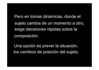 Pero en tomas dinámicas, donde el
sujeto cambia de un momento a otro,
exige decisiones rápidas sobre la
composición.
Una opción es prever la situación,
los cambios de posición del sujeto.

 