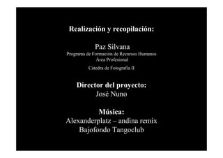 Realización y recopilación:
Paz Silvana
Programa de Formación de Recursos Humanos
Área Profesional
Cátedra de Fotografía II

Director del proyecto:
José Nuno
Música:
Alexanderplatz – andina remix
Bajofondo Tangoclub

 