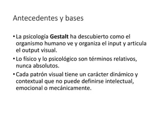 Antecedentes y bases
•La psicología Gestalt ha descubierto como el
organismo humano ve y organiza el input y articula
el output visual.
•Lo físico y lo psicológico son términos relativos,
nunca absolutos.
•Cada patrón visual tiene un carácter dinámico y
contextual que no puede definirse intelectual,
emocional o mecánicamente.
 