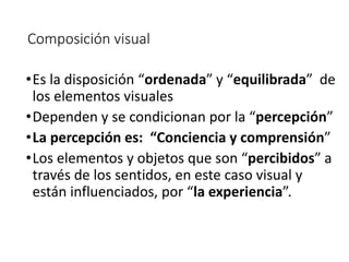 Composición visual
•Es la disposición “ordenada” y “equilibrada” de
los elementos visuales
•Dependen y se condicionan por la “percepción”
•La percepción es: “Conciencia y comprensión”
•Los elementos y objetos que son “percibidos” a
través de los sentidos, en este caso visual y
están influenciados, por “la experiencia”.
 