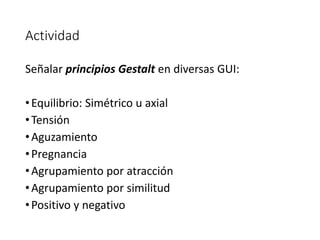 Actividad
Señalar principios Gestalt en diversas GUI:
•Equilibrio: Simétrico u axial
•Tensión
•Aguzamiento
•Pregnancia
•Agrupamiento por atracción
•Agrupamiento por similitud
•Positivo y negativo
 