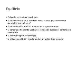 Equilibrio
• Es la referencia visual mas fuerte
• Es una necesidad en el hombre: “tener sus dos pies firmemente
asentados sobre el suelo”
• Es una sensación intuitiva inherente a sus percepciones
• El constructo horizontal-vertical es la relación básica del hombre con
su entorno
• Es el estado opuesto al colapso
• la falta de equilibrio y regularidad es un factor desorientador
 