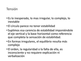 Tensión
•Es lo inesperado, lo mas irregular, lo complejo, lo
inestable
•El círculo parece no tener estabilidad
•Suplimos esa carencia de estabilidad imponiéndole
el eje vertical y la base horizontal como referencia
que completa la sensación de estabilidad.
•En formas irregulares, el equilibrio resulta más
complejo
•El orden, la regularidad o la falta de ella, es
inconsciente y no requiere explicación ni
verbalización
 