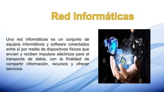 Una red informáticas es un conjunto de
equipos informáticos y software conectados
entre sí por medio de dispositivos físicos que
envían y reciben impulsos eléctricos para el
transporte de datos, con la finalidad de
compartir información, recursos y ofrecer
servicios.
 
