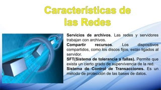 Servicios de archivos. Las redes y servidores
trabajan con archivos.
Compartir recursos. Los dispositivos
compartidos, como los discos fijos, están ligados al
servidor.
SFT(Sistema de tolerancia a fallas). Permite que
exista un cierto grado de supervivencia de la red.
Sistema de Control de Transacciones. Es un
método de protección de las bases de datos.
 