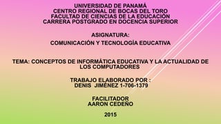 UNIVERSIDAD DE PANAMÁ
CENTRO REGIONAL DE BOCAS DEL TORO
FACULTAD DE CIENCIAS DE LA EDUCACIÓN
CARRERA POSTGRADO EN DOCENCIA SUPERIOR
ASIGNATURA:
COMUNICACIÓN Y TECNOLOGÍA EDUCATIVA
TEMA: CONCEPTOS DE INFORMÁTICA EDUCATIVA Y LA ACTUALIDAD DE
LOS COMPUTADORES
TRABAJO ELABORADO POR :
DENIS JIMÉNEZ 1-706-1379
FACILITADOR
AARON CEDEÑO
2015
 