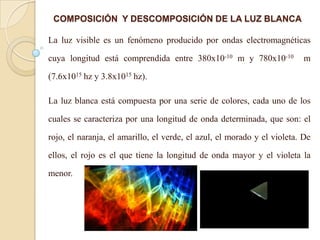La luz visible es un fenómeno producido por ondas electromagnéticas
cuya longitud está comprendida entre 380x10-10 m y 780x10-10 m
(7.6x1015 hz y 3.8x1015 hz).
La luz blanca está compuesta por una serie de colores, cada uno de los
cuales se caracteriza por una longitud de onda determinada, que son: el
rojo, el naranja, el amarillo, el verde, el azul, el morado y el violeta. De
ellos, el rojo es el que tiene la longitud de onda mayor y el violeta la
menor.
COMPOSICIÓN Y DESCOMPOSICIÓN DE LA LUZ BLANCA
 