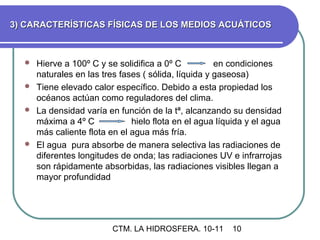 3) CARACTERÍSTICAS FÍSICAS DE LOS MEDIOS ACUÁTICOS



   Hierve a 100º C y se solidifica a 0º C          en condiciones
    naturales en las tres fases ( sólida, líquida y gaseosa)
   Tiene elevado calor específico. Debido a esta propiedad los
    océanos actúan como reguladores del clima.
   La densidad varía en función de la tª, alcanzando su densidad
    máxima a 4º C            hielo flota en el agua líquida y el agua
    más caliente flota en el agua más fría.
   El agua pura absorbe de manera selectiva las radiaciones de
    diferentes longitudes de onda; las radiaciones UV e infrarrojas
    son rápidamente absorbidas, las radiaciones visibles llegan a
    mayor profundidad




                        CTM. LA HIDROSFERA. 10-11       10
 