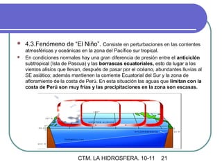    4.3.Fenómeno de “El Niño”. Consiste en perturbaciones en las corrientes
  atmosféricas y oceánicas en la zona del Pacífico sur tropical.
 En condiciones normales hay una gran diferencia de presión entre el anticiclón
  subtropical (Isla de Pascua) y las borrascas ecuatoriales, esto da lugar a los
  vientos alisios que llevan, después de pasar por el océano, abundantes lluvias al
  SE asiático; además mantienen la corriente Ecuatorial del Sur y la zona de
  afloramiento de la costa de Perú. En esta situación las aguas que limitan con la
  costa de Perú son muy frías y las precipitaciones en la zona son escasas.




                           CTM. LA HIDROSFERA. 10-11            21
 