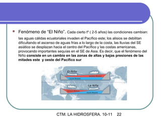    Fenómeno de “El Niño”. Cada cierto tº ( 2-5 años) las condiciones cambian:
    las aguas cálidas ecuatoriales invaden el Pacífico este; los alisios se debilitan
    dificultando el ascenso de aguas frías a lo largo de la costa, las lluvias del SE
    asiático se desplazan hacia el centro del Pacífico y las costas americanas,
    provocando importantes sequías en el SE de Asia. Es decir, que el fenómeno del
    Niño consiste en un cambio en las zonas de altas y bajas presiones de las
    mitades este y oeste del Pacífico sur




                            CTM. LA HIDROSFERA. 10-11             22
 