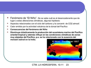    Fenómeno de “El Niño”. No se sabe cuál es el desencadenante que da
    lugar a estas alteraciones climáticas, algunas hipótesis:
   Aspectos relacionados con el ciclo del carbono y la concentr. de CO2 atmosf.
   Calor emitido por la actividad volcánica de la dorsal del Pacífico
   Consecuencias del fenómeno del Niño
   Disminuye drásticamente la producción del ecosistema marino del Pacífico
    oriental tropical y además influye en las condiciones climáticas de zonas
    muy alejadas del Pacífico, p.e. se ha relacionado con la ausencia del
    monzón estival en la India.




                          CTM. LA HIDROSFERA. 10-11           23
 