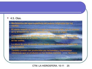    4.5. Olas.
    Movimientos del agua superficial del océano originados por los
    vientos.
    El viento imparte su energía al agua produciendo olas, que se mueven
    en la dirección del viento alejándose del centro de origen.
    Cuando las olas se aproximan a zonas poco profundas, al encontrar
    una resistencia en el fondo, “rompen” liberando la energía contenida
    en las costas.
    La altura de una ola puede variar desde unos centímetros hasta más
    de 30 metros
    También pueden ser producidas por terremotos y explosiones
    volcánicas que se producen en los fondos marinos       tsunamis




                         CTM. LA HIDROSFERA. 10-11          25
 