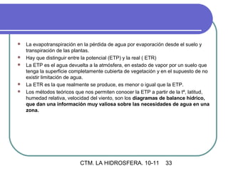    La evapotranspiración en la pérdida de agua por evaporación desde el suelo y
    transpiración de las plantas.
   Hay que distinguir entre la potencial (ETP) y la real ( ETR)
   La ETP es el agua devuelta a la atmósfera, en estado de vapor por un suelo que
    tenga la superficie completamente cubierta de vegetación y en el supuesto de no
    existir limitación de agua.
   La ETR es la que realmente se produce, es menor o igual que la ETP.
   Los métodos teóricos que nos permiten conocer la ETP a partir de la tª, latitud,
    humedad relativa, velocidad del viento, son los diagramas de balance hídrico,
    que dan una información muy valiosa sobre las necesidades de agua en una
    zona.




                           CTM. LA HIDROSFERA. 10-11            33
 