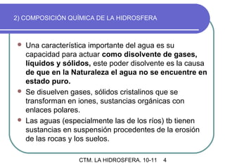 2) COMPOSICIÓN QUÍMICA DE LA HIDROSFERA



   Una característica importante del agua es su
    capacidad para actuar como disolvente de gases,
    líquidos y sólidos, este poder disolvente es la causa
    de que en la Naturaleza el agua no se encuentre en
    estado puro.
   Se disuelven gases, sólidos cristalinos que se
    transforman en iones, sustancias orgánicas con
    enlaces polares.
   Las aguas (especialmente las de los ríos) tb tienen
    sustancias en suspensión procedentes de la erosión
    de las rocas y los suelos.

                   CTM. LA HIDROSFERA. 10-11   4
 