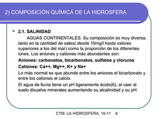 2) COMPOSICIÓN QUÍMICA DE LA HIDROSFERA


     2.1. SALINIDAD
           AGUAS CONTINENTALES. Su composición es muy diversa,
      tanto en la cantidad de sales( desde 10mg/l hasta valores
      superiores a los del mar) como la proporción de los diferentes
      iones. Los aniones y cationes más abundantes son:
      Aniones: carbonatos, bicarbonatos, sulfatos y cloruros
      Cationes: Ca++, Mg++, K+ y Na+
      Lo más normal es que abunde entre los aniones el bicarbonato y
      entre los cationes el calcio.
      El agua de lluvia tiene un pH ligeramente ácido(6), al caer al
      suelo disuelve minerales aumentando su alcalinidad y su pH.




                        CTM. LA HIDROSFERA. 10-11   6
 