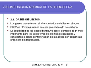 2) COMPOSICIÓN QUÍMICA DE LA HIDROSFERA


  
      2.2. GASES DISUELTOS.
   Los gases presentes en el aire son todos solubles en el agua.
   El O2 es 32 veces menos soluble que el dióxido de carbono.
   La solubilidad de los gases disminuye con el aumento de tª, muy
    importante para los seres vivos de los medios acuáticos y
    considerarse con la contaminación de las aguas con sustancias
    orgánicas biodegradables.




                       CTM. LA HIDROSFERA. 10-11    9
 