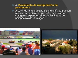  4. Movimiento de manipulación de
perspectiva:
 A partir de lentes de tipo tilt and shift, se pueden
realizar movimientos que deforman, alargan,
corrigen o expanden el foco y las lineas de
perspectiva de la imagen.
 