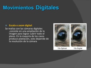  Escala o zoom digital:
Se realiza con las cámaras digitales
,consiste en una ampliación de la
imagen para lograr cubrir todo el
plano. En la mayoría de los casos
produce pixelación, esto depende de
la resolución de la cámara
Movimientos Digitales
 