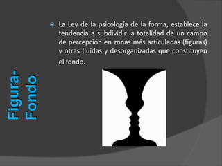  La Ley de la psicología de la forma, establece la
tendencia a subdividir la totalidad de un campo
de percepción en zonas más articuladas (figuras)
y otras fluidas y desorganizadas que constituyen
el fondo.
Figura-
Fondo
 
