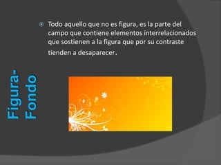  Todo aquello que no es figura, es la parte del
campo que contiene elementos interrelacionados
que sostienen a la figura que por su contraste
tienden a desaparecer.
Figura-
Fondo
 