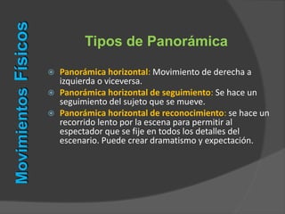  Panorámica horizontal: Movimiento de derecha a
izquierda o viceversa.
 Panorámica horizontal de seguimiento: Se hace un
seguimiento del sujeto que se mueve.
 Panorámica horizontal de reconocimiento: se hace un
recorrido lento por la escena para permitir al
espectador que se fije en todos los detalles del
escenario. Puede crear dramatismo y expectación.
Tipos de Panorámica
MovimientosFísicos
 