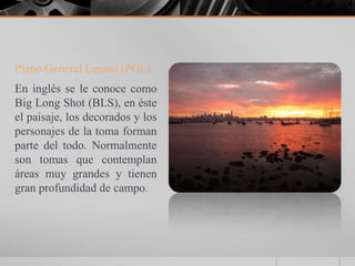 Plano General Lejano (PGL)
En inglés se le conoce como
Big Long Shot (BLS), en éste
el paisaje, los decorados y los
personajes de la toma forman
parte del todo. Normalmente
son tomas que contemplan
áreas muy grandes y tienen
gran profundidad de campo.
 