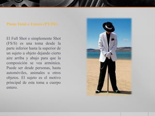 Plano Total o Entero (PT/PE)


El Full Shot o simplemente Shot
(FS/S) es una toma desde la
parte inferior hasta la superior de
un sujeto u objeto dejando cierto
aire arriba y abajo para que la
composición se vea armónica.
Puede ser desde personas, hasta
automóviles, animales u otros
objetos. El sujeto es el motivo
principal de esta toma a cuerpo
entero.
 