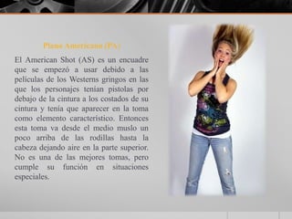 Plano Americano (PA)
El American Shot (AS) es un encuadre
que se empezó a usar debido a las
películas de los Westerns gringos en las
que los personajes tenían pistolas por
debajo de la cintura a los costados de su
cintura y tenía que aparecer en la toma
como elemento característico. Entonces
esta toma va desde el medio muslo un
poco arriba de las rodillas hasta la
cabeza dejando aire en la parte superior.
No es una de las mejores tomas, pero
cumple su función en situaciones
especiales.
 