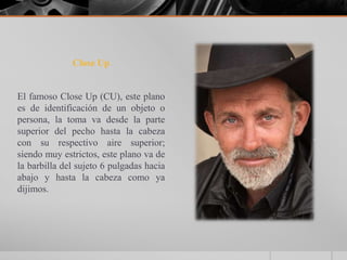 Close Up


El famoso Close Up (CU), este plano
es de identificación de un objeto o
persona, la toma va desde la parte
superior del pecho hasta la cabeza
con su respectivo aire superior;
siendo muy estrictos, este plano va de
la barbilla del sujeto 6 pulgadas hacia
abajo y hasta la cabeza como ya
dijimos.
 