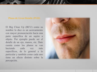 Plano de Gran Detalle (PGD)


El Big Close Up (BCU) como su
nombre lo dice es un acercamiento
con mayor pronunciación hacia una
parte específica de un sujeto u
objeto. Por ejemplo puede ser el
detalle de un ojo, manos, etc. Date
cuenta como los planos se van
haciendo       cada    vez     más
específicos, de lo general a lo
particular y también como cada uno
tiene un efecto distinto sobre la
percepción.
 