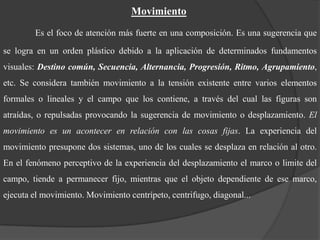 MovimientoEs el foco de atención más fuerte en una composición. Es una sugerencia que se logra en un orden plástico debido a la aplicación de determinados fundamentos visuales: Destino común, Secuencia, Alternancia, Progresión, Ritmo, Agrupamiento, etc. Se considera también movimiento a la tensión existente entre varios elementos formales o lineales y el campo que los contiene, a través del cual las figuras son atraídas, o repulsadas provocando la sugerencia de movimiento o desplazamiento. El movimiento es un acontecer en relación con las cosas fijas. La experiencia del movimiento presupone dos sistemas, uno de los cuales se desplaza en relación al otro. En el fenómeno perceptivo de la experiencia del desplazamiento el marco o limite del campo, tiende a permanecer fijo, mientras que el objeto dependiente de ese marco, ejecuta el movimiento. Movimiento centrípeto, centrifugo, diagonal...
