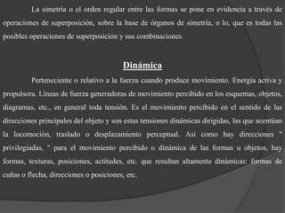La simetría o el orden regular entre las formas se pone en evidencia a través de operaciones de superposición, sobre la base de órganos de simetría, o lo, que es todas las posibles operaciones de superposición y sus combinaciones. DinámicaPerteneciente o relativo a la fuerza cuando produce movimiento. Energía activa y propulsora. Líneas de fuerza generadoras de movimiento percibido en los esquemas, objetos, diagramas, etc., en general toda tensión. Es el movimiento percibido en el sentido de las direcciones principales del objeto y son estas tensiones dinámicas dirigidas, las que acentúan la locomoción, traslado o desplazamiento perceptual. Así como hay direcciones " privilegiadas, " para el movimiento percibido o dinámica de las formas u objetos, hay formas, texturas, posiciones, actitudes, etc. que resultan altamente dinámicas: formas de cuñas o flecha, direcciones o posiciones, etc. 