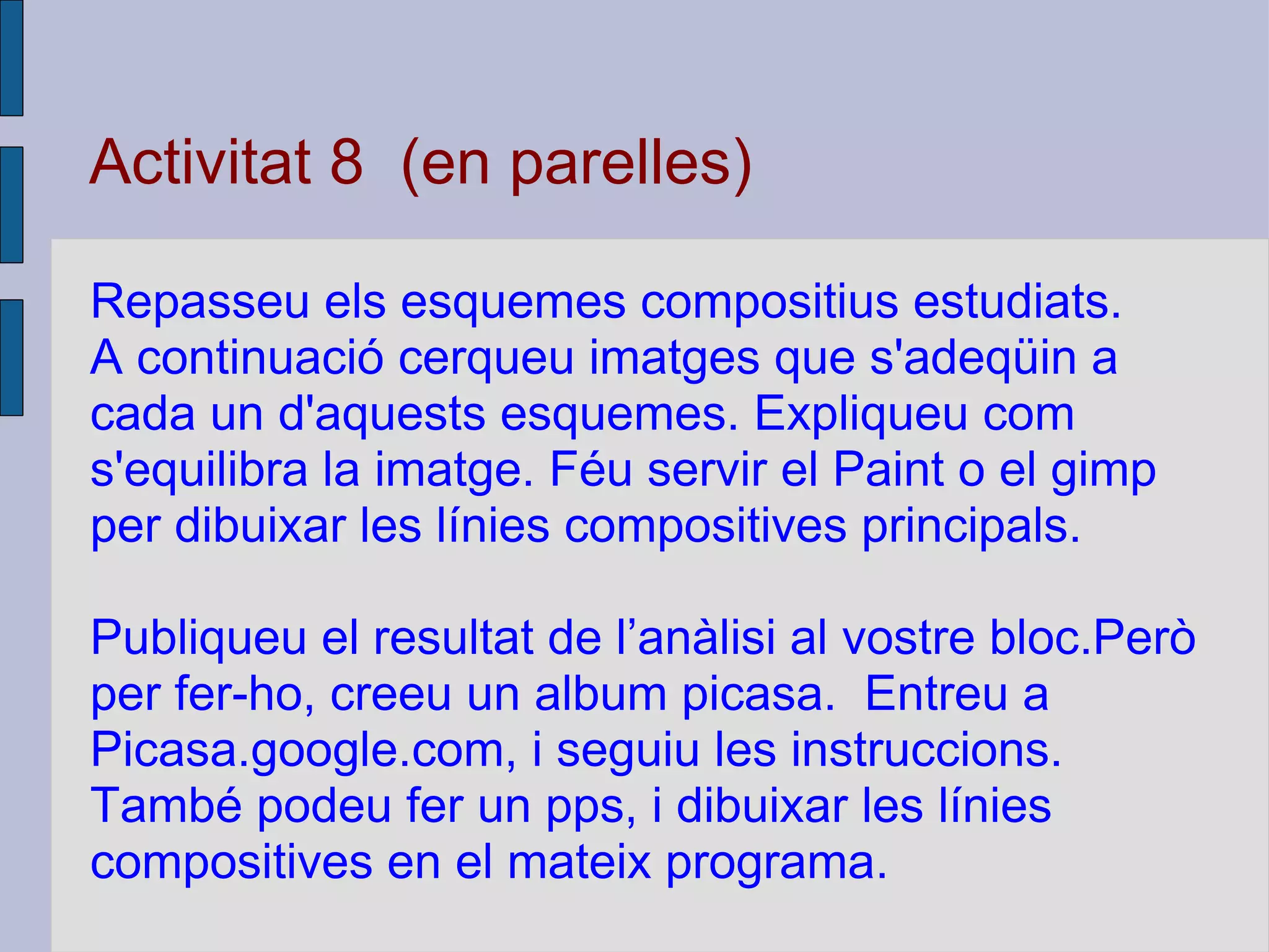 Activitat 8  (en parelles) Repasseu els esquemes compositius estudiats.  A continuació cerqueu imatges que s'adeqüin a cada un d'aquests esquemes. Expliqueu com s'equilibra la imatge. Féu servir el Paint o el gimp per dibuixar les línies compositives principals. Publiqueu el resultat de l’anàlisi al vostre bloc.Però per fer-ho, creeu un album picasa.  Entreu a Picasa.google.com, i seguiu les instruccions. També podeu fer un pps, i dibuixar les línies compositives en el mateix programa. 