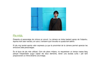 Pla mitjà.
Presenta el personatge de cintura en amunt. La càmera es troba bastant aprop de l’objectiu.
Aporta molt valor narratiu, en canvi, l’ambient que l’envolta no queda tant deﬁnit. 
El pla mig també aporta valor expressiu ja que la proximitat de la càmera permet apreciar les
emocions dels personatges. 
És el tipus de pla més utilitzat. Com els plans mitjans, no requereixen un temps massa llarg
perquè l’espectador pugui captar els seus elements, tenen una durada curta i per tant
proporcionen un ritme dinàmic a la imatge.
 