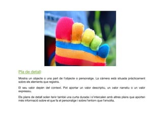 Pla de detall: 
Mostra un objecte o una part de l’objecte o personatge. La càmera està situada pràcticament
sobre els elements que registra.
El seu valor depèn del context. Pot aportar un valor descriptiu, un valor narratiu o un valor
expressiu.
Els plans de detall solen tenir també una curta durada i s’intercalen amb altres plans que aporten
més informació sobre el que fa el personatge i sobre l’entorn que l’envolta.
 