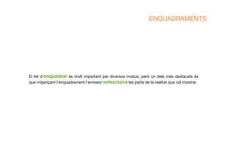 El fet d’enquadrar és molt important per diversos motius, però un dels més destacats és
que mitjançant l'enquadrament l’emissor selecciona les parts de la realitat que vol mostrar.
ENQUADRAMENTS
 