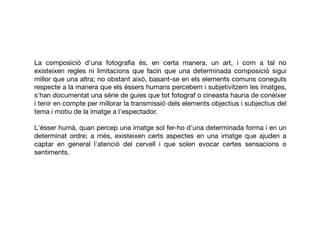 La composició d'una fotograﬁa és, en certa manera, un art, i com a tal no
existeixen regles ni limitacions que facin que una determinada composició sigui
millor que una altra; no obstant això, basant-se en els elements comuns coneguts
respecte a la manera que els éssers humans percebem i subjetivitzem les imatges,
s'han documentat una sèrie de guies que tot fotograf o cineasta hauria de conèixer
i tenir en compte per millorar la transmissió dels elements objectius i subjectius del
tema i motiu de la imatge a l'espectador.
L'ésser humà, quan percep una imatge sol fer-ho d'una determinada forma i en un
determinat ordre; a més, existeixen certs aspectes en una imatge que ajuden a
captar en general l'atenció del cervell i que solen evocar certes sensacions o
sentiments.
 