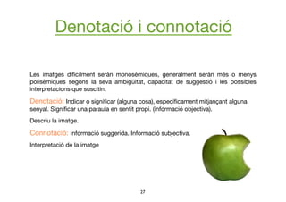 27	

Les imatges difícilment seràn monosèmiques, generalment seràn més o menys
polisèmiques segons la seva ambigüitat, capacitat de suggestió i les possibles
interpretacions que suscitin.
Denotació: Indicar o signiﬁcar (alguna cosa), especíﬁcament mitjançant alguna
senyal. Signiﬁcar una paraula en sentit propi. (informació objectiva).
Descriu la imatge. 
Connotació: Informació suggerida. Informació subjectiva. 
Interpretació de la imatge
Denotació i connotació
 