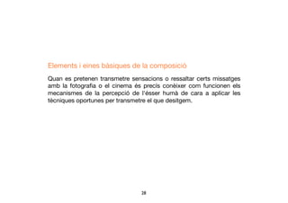 28	

Elements i eines bàsiques de la composició
Quan es pretenen transmetre sensacions o ressaltar certs missatges
amb la fotograﬁa o el cinema és precís conèixer com funcionen els
mecanismes de la percepció de l'ésser humà de cara a aplicar les
tècniques oportunes per transmetre el que desitgem.
 