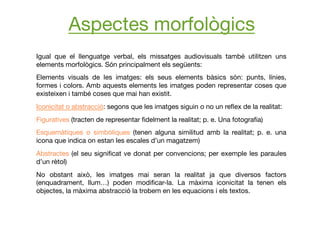 Igual que el llenguatge verbal, els missatges audiovisuals també utilitzen uns
elements morfològics. Són principalment els següents:
Elements visuals de les imatges: els seus elements bàsics són: punts, línies,
formes i colors. Amb aquests elements les imatges poden representar coses que
existeixen i també coses que mai han existit.
Iconicitat o abstracció: segons que les imatges siguin o no un reﬂex de la realitat:
Figuratives (tracten de representar ﬁdelment la realitat; p. e. Una fotograﬁa)
Esquemàtiques o simbòliques (tenen alguna similitud amb la realitat; p. e. una
icona que indica on estan les escales d’un magatzem)
Abstractes (el seu signiﬁcat ve donat per convencions; per exemple les paraules
d’un rètol)
No obstant això, les imatges mai seran la realitat ja que diversos factors
(enquadrament, llum…) poden modiﬁcar-la. La màxima iconicitat la tenen els
objectes, la màxima abstracció la trobem en les equacions i els textos.
Aspectes morfològics
 