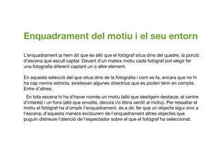 Enquadrament del motiu i el seu entorn
L’enquadrament ja hem dit que és allò que el fotògraf situa dins del quadre, la porció
d’escena que escull captar. Davant d’un mateix motiu cada fotògraf pot elegir fer
una fotograﬁa diferent captant un o altre element. 
En aquesta selecció del que situa dins de la fotograﬁa i com es fa, encara que no hi
ha cap norma estricta, existeixen algunes directrius que es poden tenir en compte.
Entre d’altres:
■ En tota escena hi ha d’haver només un motiu (allò que desitgem destacar, el centre
d’interès) iun fons (allò que envolta, decora i/o dóna sentit al motiu). Per ressaltar el
motiu el fotògraf ha d’omplir l’enquadrament, és a dir, fer que un objecte sigui únic a
l’escena; d’aquesta manera exclourem de l’enquadrament altres objectes que
puguin distreure l’atenció de l’espectador sobre el que el fotògraf ha seleccionat.
 